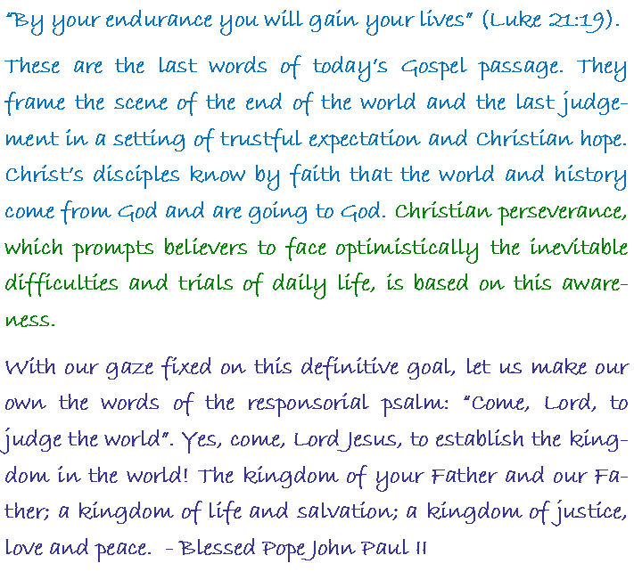 Text Box: By your endurance you will gain your lives (Luke 21:19). These are the last words of todays Gospel passage. They frame the scene of the end of the world and the last judgement in a setting of trustful expectation and Christian hope. Christs disciples know by faith that the world and history come from God and are going to God. Christian perseverance, which prompts believers to face optimistically the inevitable difficulties and trials of daily life, is based on this awareness. With our gaze fixed on this definitive goal, let us make our own the words of the responsorial psalm: Come, Lord, to judge the world. Yes, come, Lord Jesus, to establish the kingdom in the world! The kingdom of your Father and our Father; a kingdom of life and salvation; a kingdom of justice, love and peace.  - Blessed Pope John Paul II