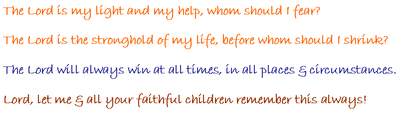 Text Box: The Lord is my light and my help, whom should I fear? The Lord is the stronghold of my life, before whom should I shrink?The Lord will always win at all times, in all places & circumstances.Lord, let me & all your faithful children remember this always!