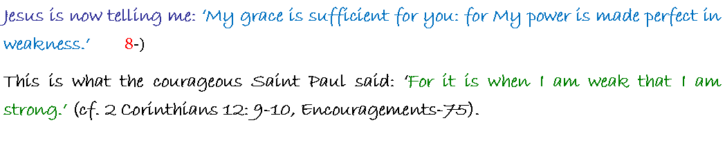 Text Box: Jesus is now telling me: My grace is sufficient for you: for My power is made perfect in weakness.       8-)This is what the courageous Saint Paul said: For it is when I am weak that I am strong. (cf. 2 Corinthians 12: 9-10, Encouragements-75).