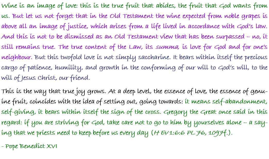 Text Box: Wine is an image of love: this is the true fruit that abides, the fruit that God wants from us. But let us not forget that in the Old Testament the wine expected from noble grapes is above all an image of justice, which arises from a life lived in accordance with Gods law. And this is not to be dismissed as an Old Testament view that has been surpassed  no, it still remains true. The true content of the Law, its summa, is love for God and for ones neighbour. But this twofold love is not simply saccharine. It bears within itself the precious cargo of patience, humility, and growth in the conforming of our will to Gods will, to the will of Jesus Christ, our friend. This is the way that true joy grows. At a deep level, the essence of love, the essence of genuine fruit, coincides with the idea of setting out, going towards: it means self-abandonment, self-giving, it bears within itself the sign of the cross. Gregory the Great once said in this regard: if you are striving for God, take care not to go to him by yourselves alone  a saying that we priests need to keep before us every day (H Ev 1:6:6 PL 76, 1097f.).- Pope Benedict XVI